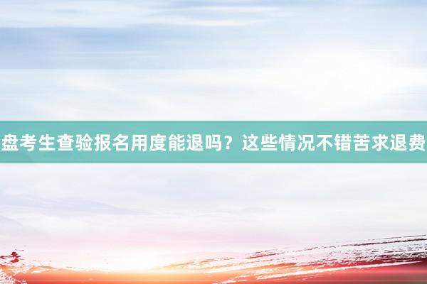 盘考生查验报名用度能退吗？这些情况不错苦求退费